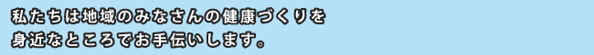 私たちは地域のみなさんの健康づくりを身近なところでお手伝いします。